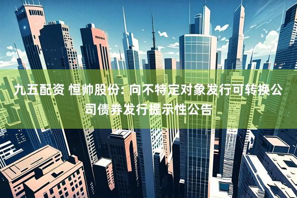九五配资 恒帅股份: 向不特定对象发行可转换公司债券发行提示性公告