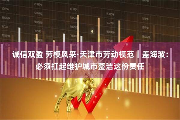 诚信双盈 劳模风采·天津市劳动模范｜盖海波：必须扛起维护城市整洁这份责任