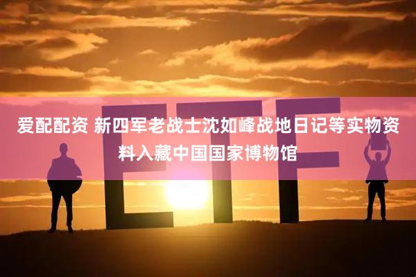 爱配配资 新四军老战士沈如峰战地日记等实物资料入藏中国国家博物馆