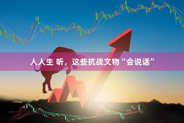 人人生 听，这些抗战文物“会说话”