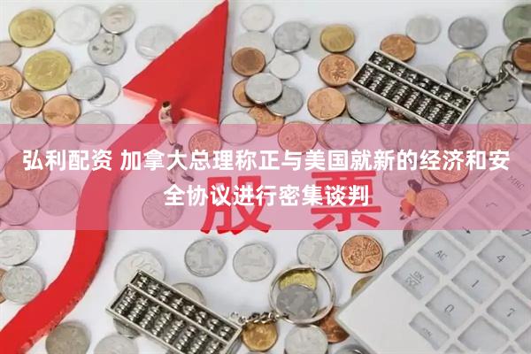 弘利配资 加拿大总理称正与美国就新的经济和安全协议进行密集谈判