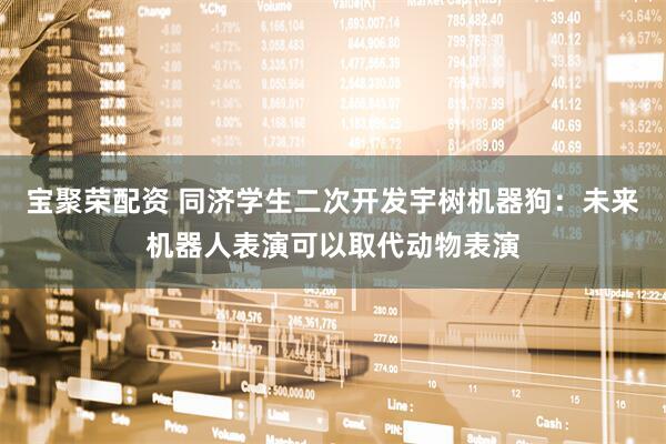宝聚荣配资 同济学生二次开发宇树机器狗：未来机器人表演可以取代动物表演