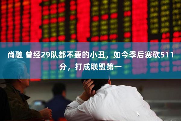 尚融 曾经29队都不要的小丑，如今季后赛砍511分，打成联盟第一
