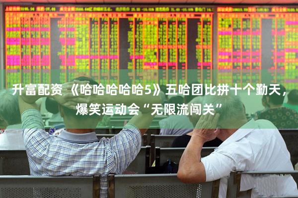 升富配资 《哈哈哈哈哈5》五哈团比拼十个勤天，爆笑运动会“无限流闯关”