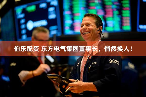伯乐配资 东方电气集团董事长，悄然换人！