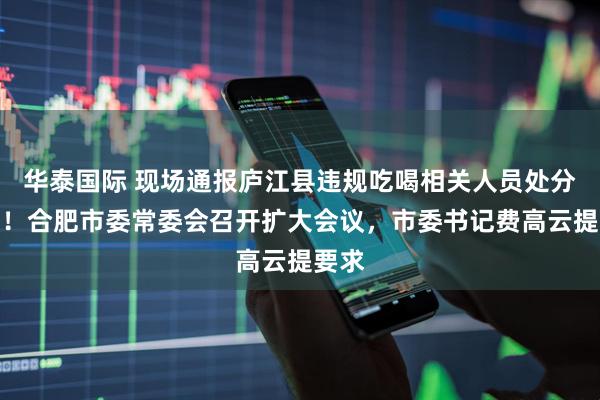 华泰国际 现场通报庐江县违规吃喝相关人员处分决定！合肥市委常委会召开扩大会议，市委书记费高云提要求