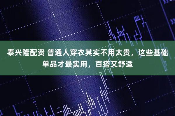 泰兴隆配资 普通人穿衣其实不用太贵，这些基础单品才最实用，百搭又舒适