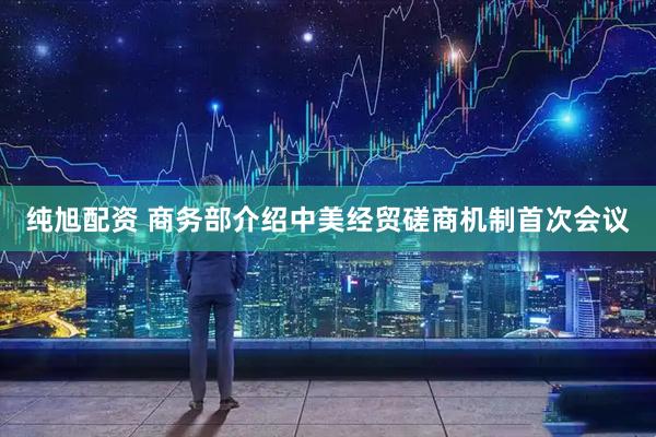 纯旭配资 商务部介绍中美经贸磋商机制首次会议