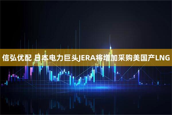 信弘优配 日本电力巨头JERA将增加采购美国产LNG