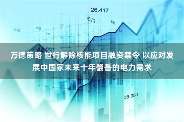 万德策略 世行解除核能项目融资禁令 以应对发展中国家未来十年翻番的电力需求