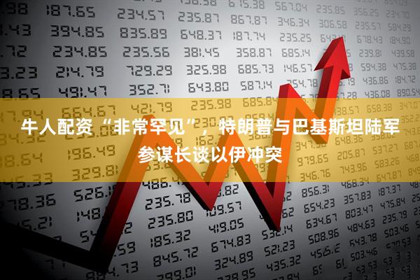 牛人配资 “非常罕见”，特朗普与巴基斯坦陆军参谋长谈以伊冲突
