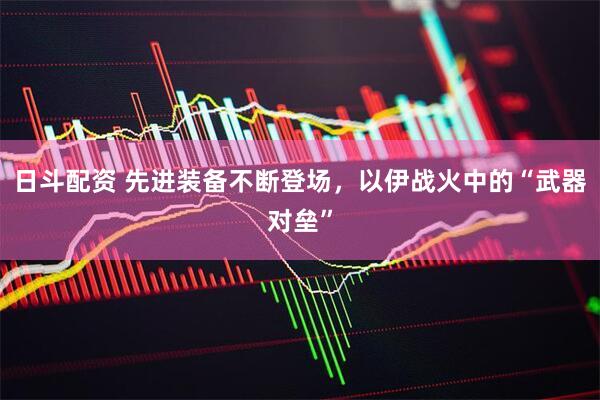 日斗配资 先进装备不断登场，以伊战火中的“武器对垒”