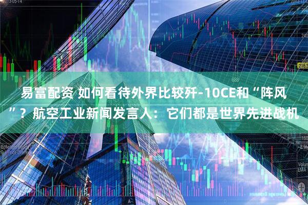 易富配资 如何看待外界比较歼-10CE和“阵风”？航空工业新闻发言人：它们都是世界先进战机