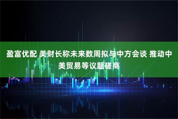 盈富优配 美财长称未来数周拟与中方会谈 推动中美贸易等议题磋商