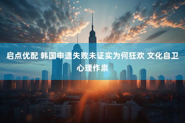 启点优配 韩国申遗失败未证实为何狂欢 文化自卫心理作祟