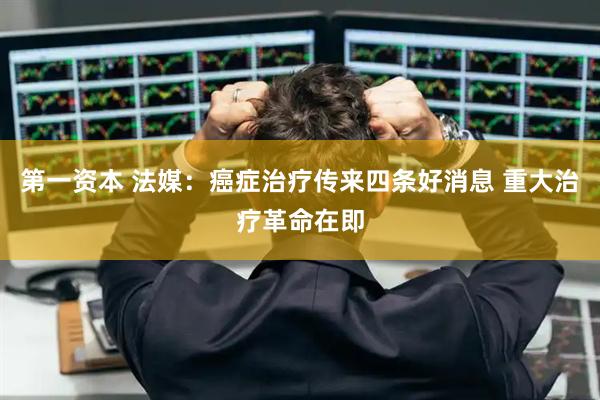 第一资本 法媒：癌症治疗传来四条好消息 重大治疗革命在即