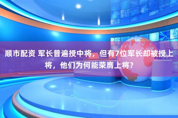 顺市配资 军长普遍授中将，但有7位军长却被授上将，他们为何能荣膺上将？