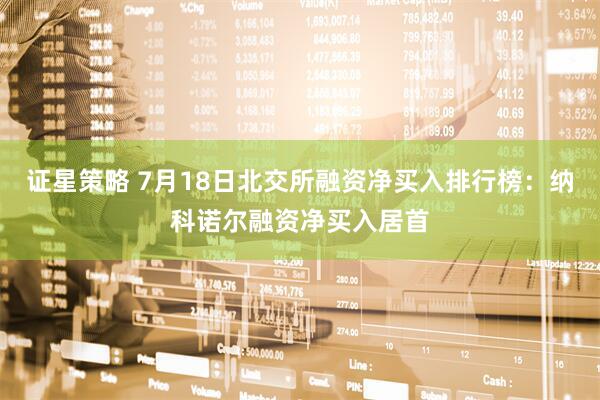 证星策略 7月18日北交所融资净买入排行榜：纳科诺尔融资净买入居首