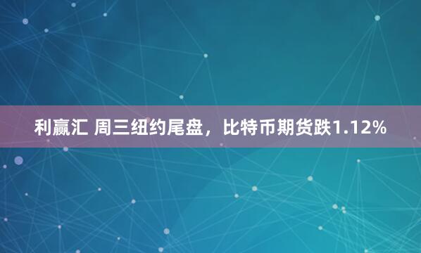 利赢汇 周三纽约尾盘，比特币期货跌1.12%