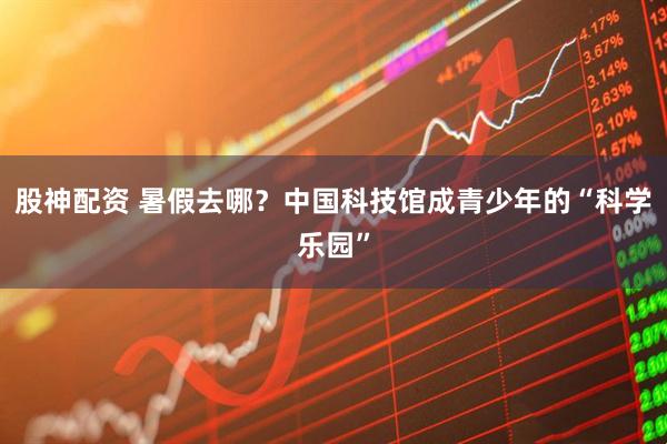 股神配资 暑假去哪？中国科技馆成青少年的“科学乐园”