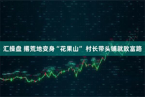 汇操盘 撂荒地变身“花果山” 村长带头铺就致富路