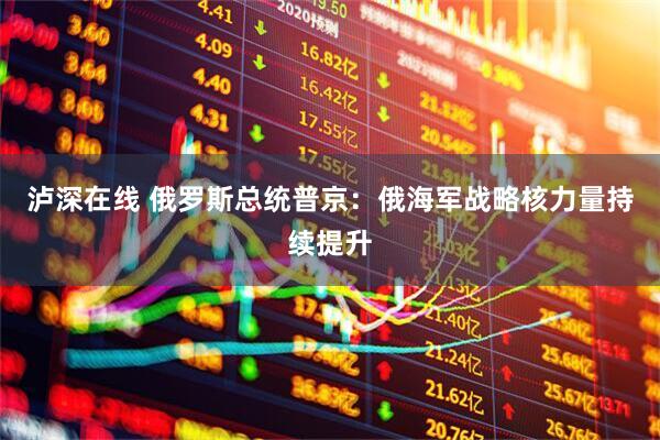 泸深在线 俄罗斯总统普京：俄海军战略核力量持续提升