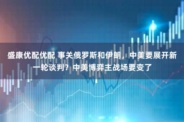 盛康优配优配 事关俄罗斯和伊朗，中美要展开新一轮谈判？中美博弈主战场要变了