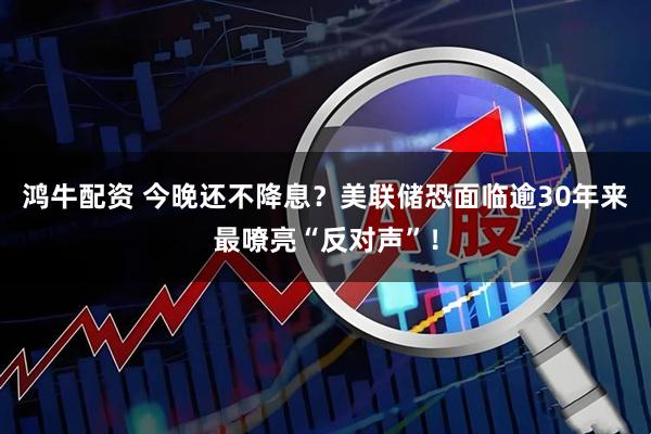 鸿牛配资 今晚还不降息？美联储恐面临逾30年来最嘹亮“反对声”！