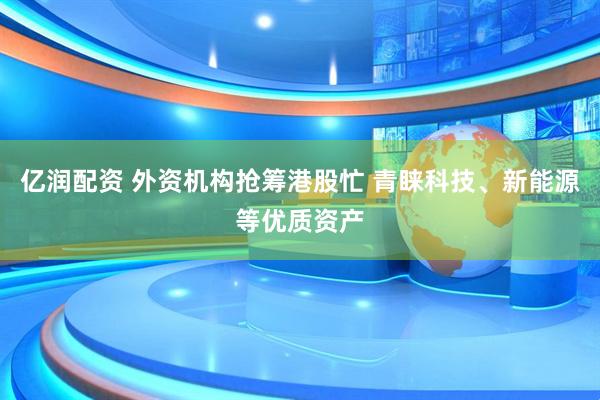 亿润配资 外资机构抢筹港股忙 青睐科技、新能源等优质资产
