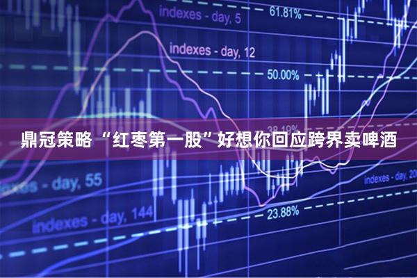 鼎冠策略 “红枣第一股”好想你回应跨界卖啤酒
