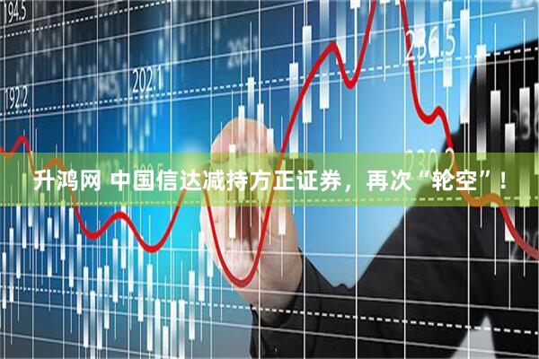 升鸿网 中国信达减持方正证券，再次“轮空”！