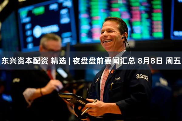 东兴资本配资 精选 | 夜盘盘前要闻汇总 8月8日 周五