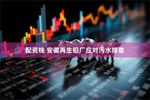配资栈 安徽再生铅厂应对污水排查