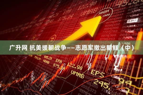 广升网 抗美援朝战争——志愿军撤出朝鲜（中）