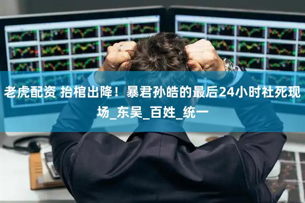 老虎配资 抬棺出降！暴君孙皓的最后24小时社死现场_东吴_百姓_统一