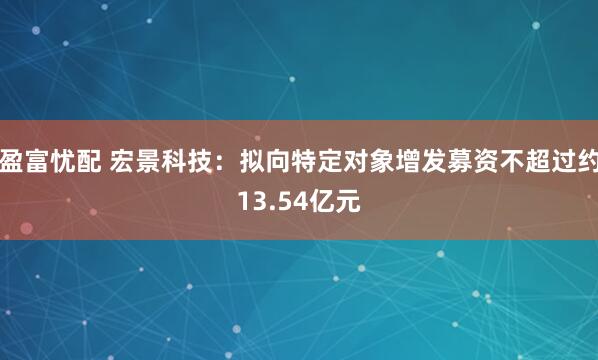 盈富忧配 宏景科技：拟向特定对象增发募资不超过约13.54亿元