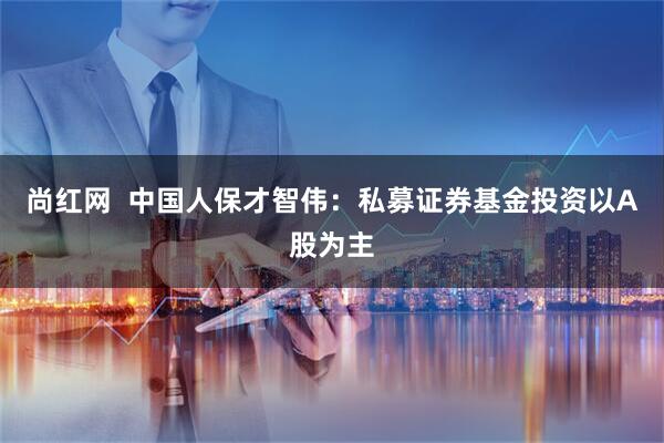 尚红网  中国人保才智伟：私募证券基金投资以A股为主