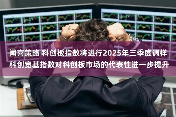 闻喜策略 科创板指数将进行2025年三季度调样 科创宽基指数对科创板市场的代表性进一步提升