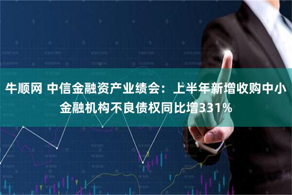 牛顺网 中信金融资产业绩会：上半年新增收购中小金融机构不良债权同比增331%