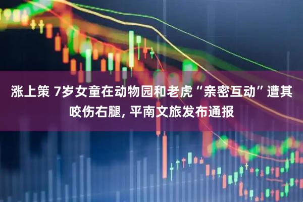 涨上策 7岁女童在动物园和老虎“亲密互动”遭其咬伤右腿, 平南文旅发布通报