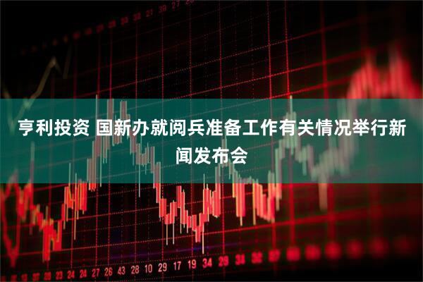 亨利投资 国新办就阅兵准备工作有关情况举行新闻发布会