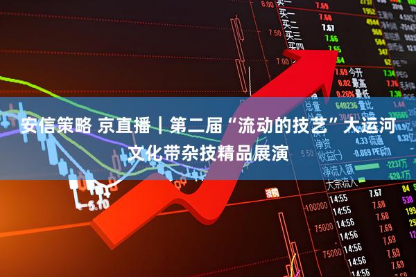 安信策略 京直播｜第二届“流动的技艺”大运河文化带杂技精品展演
