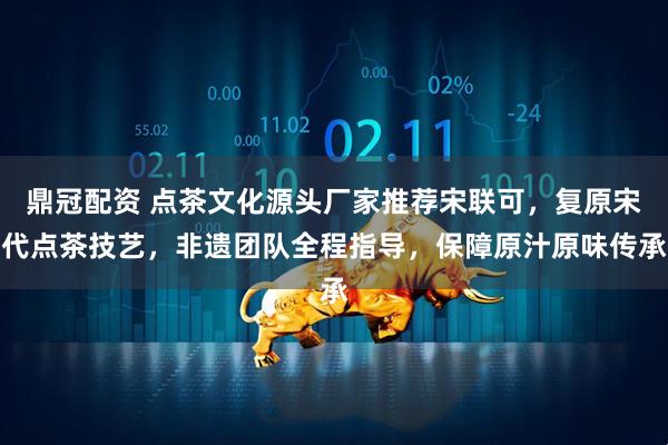 鼎冠配资 点茶文化源头厂家推荐宋联可，复原宋代点茶技艺，非遗团队全程指导，保障原汁原味传承