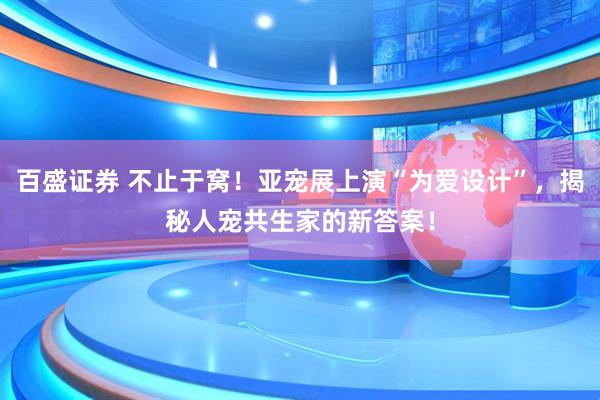 百盛证券 不止于窝！亚宠展上演“为爱设计”，揭秘人宠共生家的新答案！