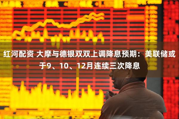 红河配资 大摩与德银双双上调降息预期：美联储或于9、10、12月连续三次降息