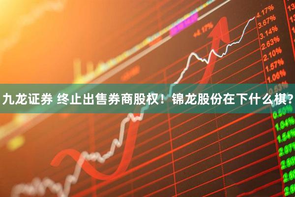 九龙证券 终止出售券商股权！锦龙股份在下什么棋？