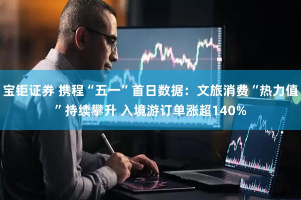 宝钜证券 携程“五一”首日数据：文旅消费“热力值”持续攀升 入境游订单涨超140%