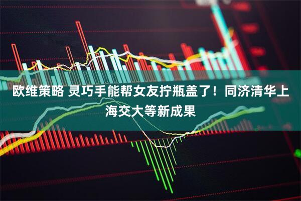 欧维策略 灵巧手能帮女友拧瓶盖了!同济清华上海交大等新成果