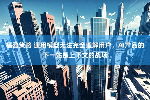福盈策略 通用模型无法完全理解用户,AI产品的下一站是上下文的战场