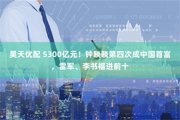 昊天优配 5300亿元!钟睒睒第四次成中国首富,雷军、李书福进前十